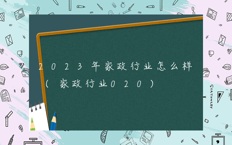 2023年家政行业怎么样 (家政行业020)